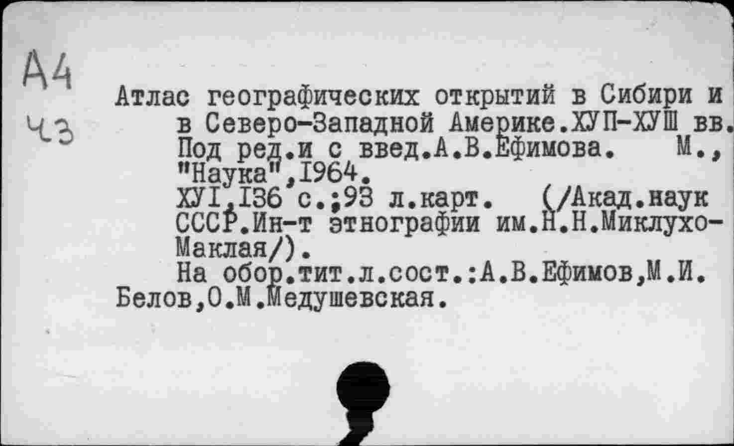 ﻿Атлас географических открытий в Сибири и в Северо-Западной Америке.ХУП-ХУШ вв Под ред.и с введ.А.В.Ефимова. М., ’’Наука", 1964.
ХУ1,136 с.;93 л.карт. (/Акад.наук СССР.Ин-т этнографии им.Й.Н.Миклухо-Маклая/) .
На обор.тит.л.сост.:А.В.Ефимов,М.И.
Белов,О.М.Медушевская.